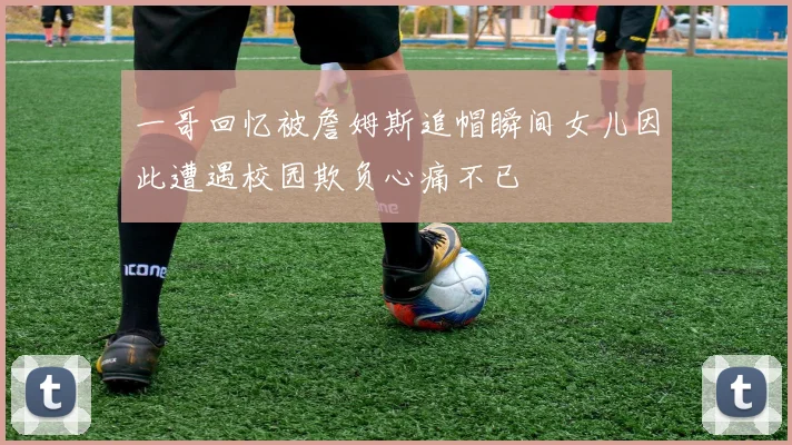 一哥回忆被詹姆斯追帽瞬间女儿因此遭遇校园欺负心痛不已
