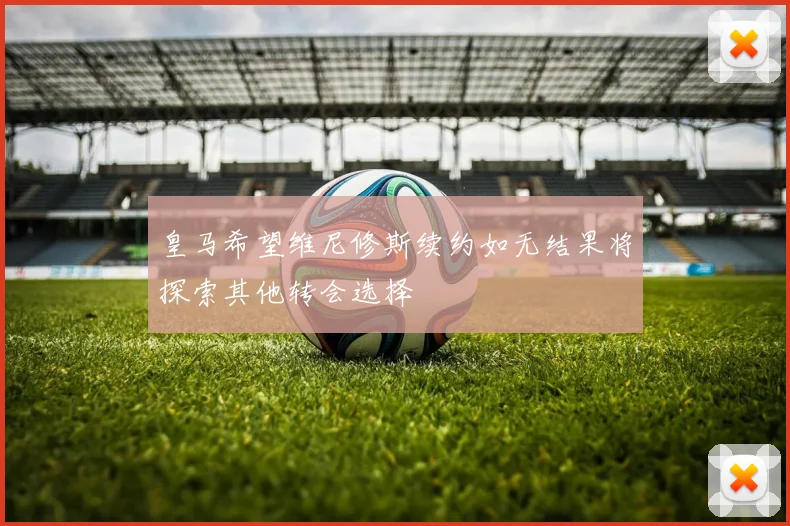 皇马希望维尼修斯续约如无结果将探索其他转会选择