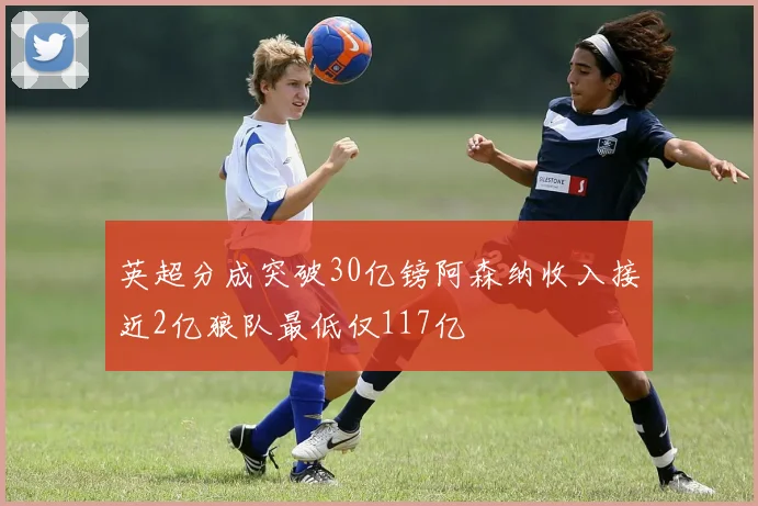 英超分成突破30亿镑阿森纳收入接近2亿狼队最低仅117亿