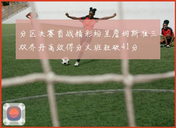 分区决赛首战精彩纷呈詹姆斯准三双乔丹高效得分文班狂砍41分