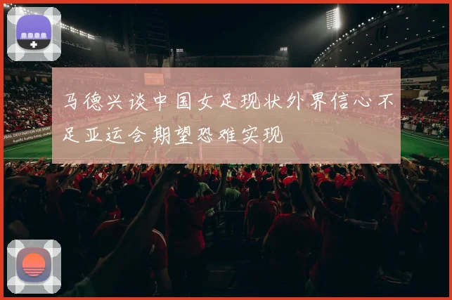 马德兴谈中国女足现状外界信心不足亚运会期望恐难实现