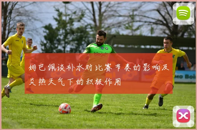 姆巴佩谈补水对比赛节奏的影响及炎热天气下的积极作用