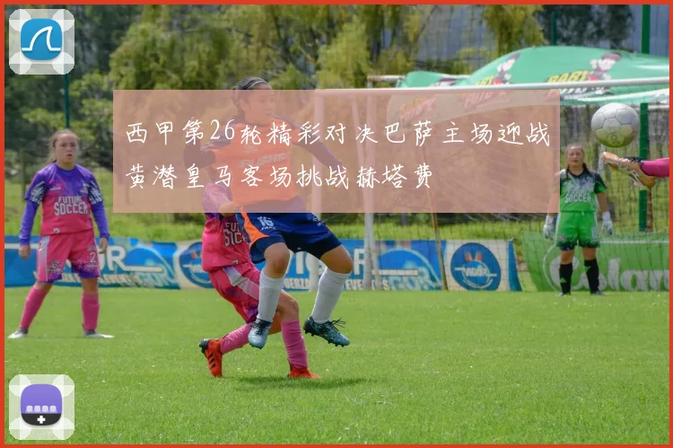西甲第26轮精彩对决巴萨主场迎战黄潜皇马客场挑战赫塔费