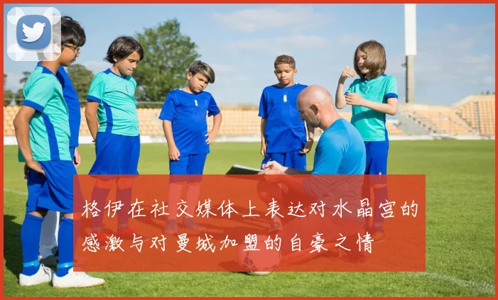 格伊在社交媒体上表达对水晶宫的感激与对曼城加盟的自豪之情