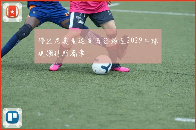 穆里尼奥重返皇马签约至2029年球迷期待新篇章