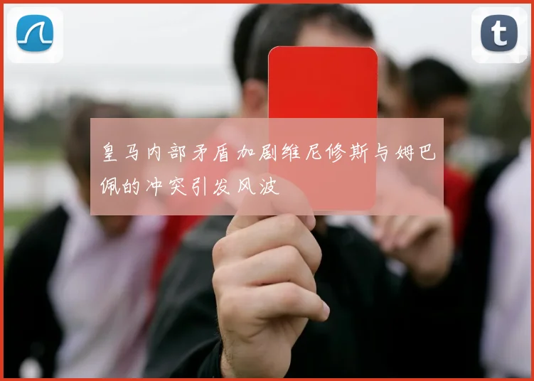 皇马内部矛盾加剧维尼修斯与姆巴佩的冲突引发风波