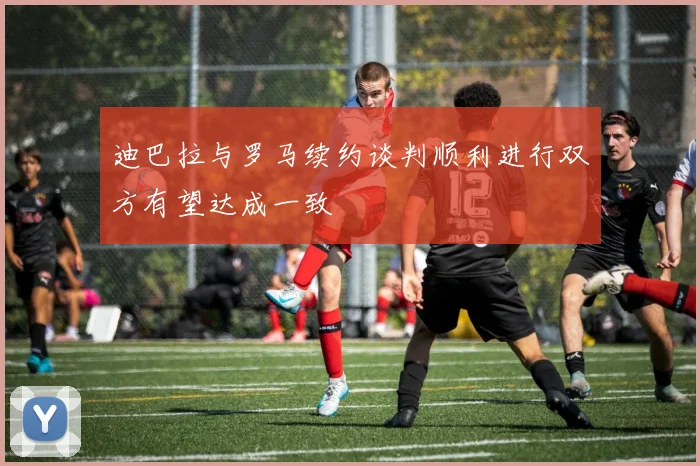 迪巴拉与罗马续约谈判顺利进行双方有望达成一致