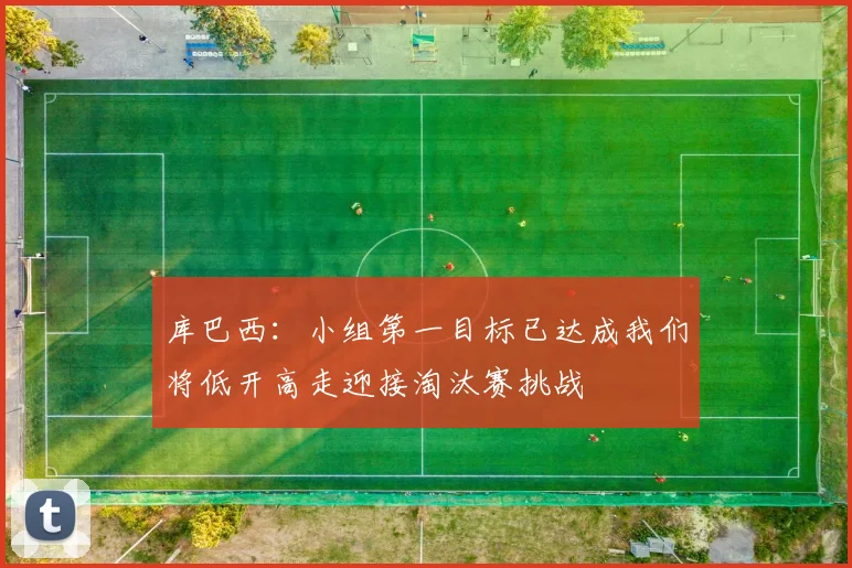 库巴西：小组第一目标已达成我们将低开高走迎接淘汰赛挑战