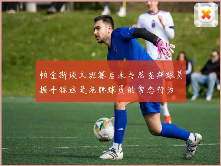 帕金斯谈文班赛后未与尼克斯球员握手称这是老牌球员的常态行为