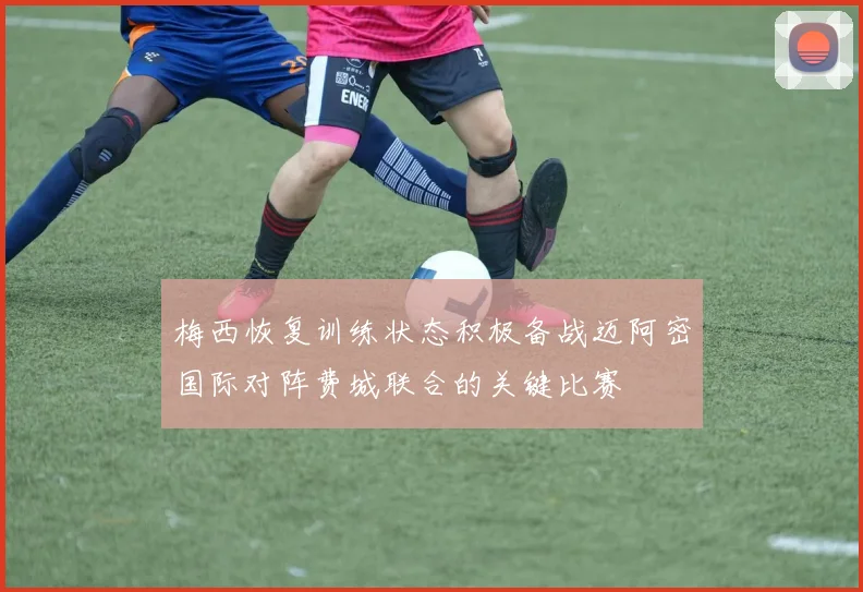 梅西恢复训练状态积极备战迈阿密国际对阵费城联合的关键比赛
