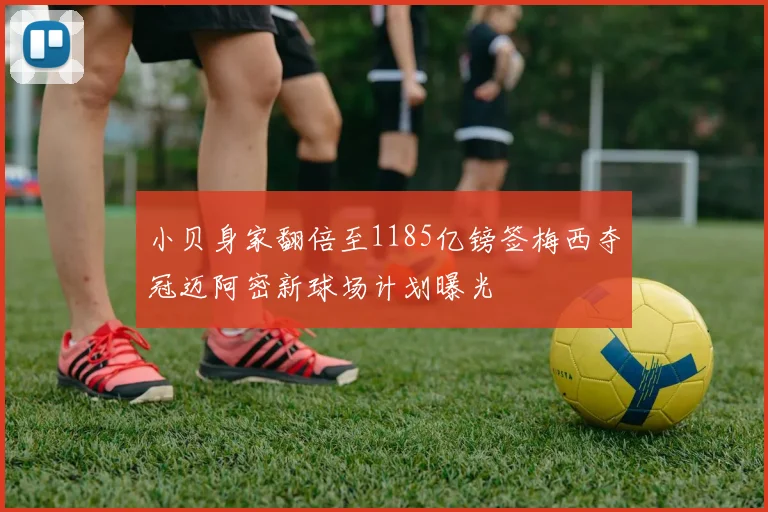 小贝身家翻倍至1185亿镑签梅西夺冠迈阿密新球场计划曝光