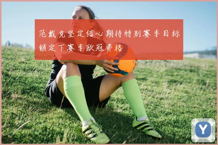 范戴克坚定信心期待特别赛季目标锁定下赛季欧冠资格