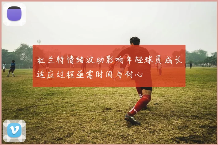 杜兰特情绪波动影响年轻球员成长适应过程亟需时间与耐心