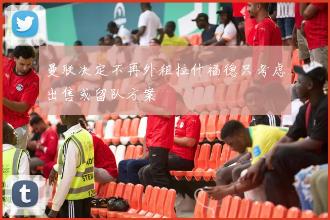 曼联决定不再外租拉什福德只考虑出售或留队方案
