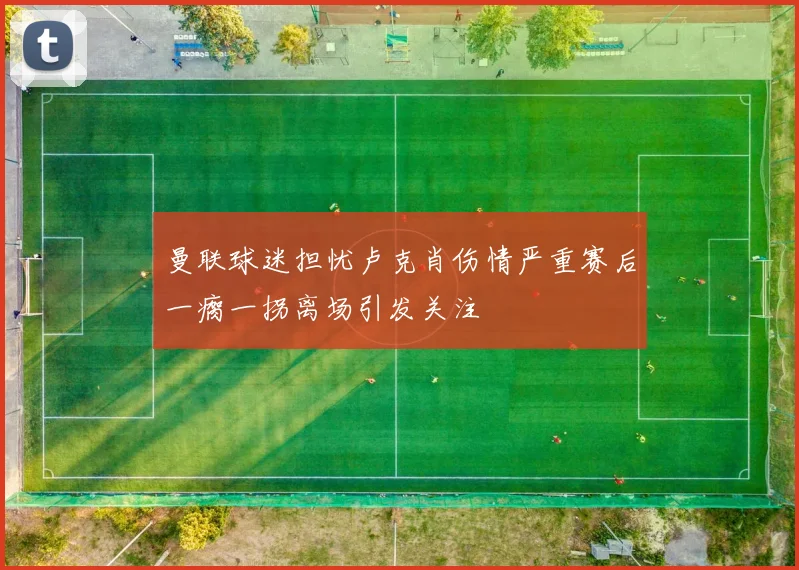 曼联球迷担忧卢克肖伤情严重赛后一瘸一拐离场引发关注