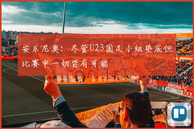 安东尼奥：尽管U23国足小组垫底但比赛中一切皆有可能