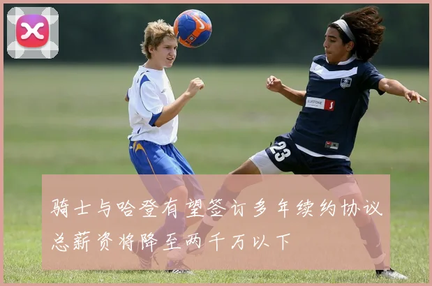 骑士与哈登有望签订多年续约协议总薪资将降至两千万以下